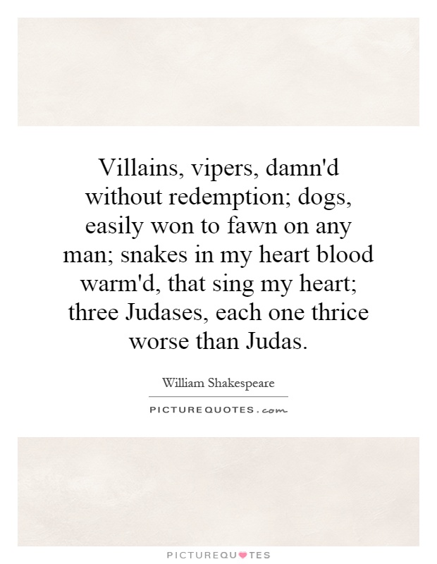 Villains, vipers, damn'd without redemption; dogs, easily won to fawn on any man; snakes in my heart blood warm'd, that sing my heart; three Judases, each one thrice worse than Judas Picture Quote #1