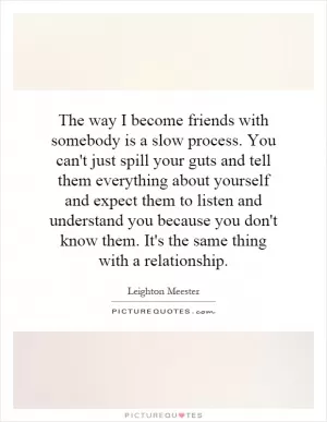 The way I become friends with somebody is a slow process. You can't just spill your guts and tell them everything about yourself and expect them to listen and understand you because you don't know them. It's the same thing with a relationship Picture Quote #1