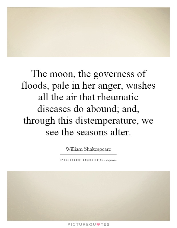 The moon, the governess of floods, pale in her anger, washes all the air that rheumatic diseases do abound; and, through this distemperature, we see the seasons alter Picture Quote #1
