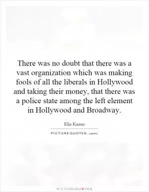 There was no doubt that there was a vast organization which was making fools of all the liberals in Hollywood and taking their money, that there was a police state among the left element in Hollywood and Broadway Picture Quote #1