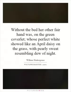Without the bed her other fair hand was, on the green coverlet; whose perfect white showed like an April daisy on the grass, with pearly sweat resembling dew of night Picture Quote #1