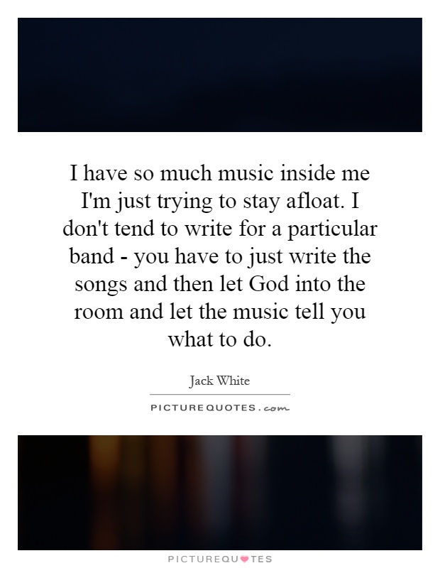 I have so much music inside me I'm just trying to stay afloat. I don't tend to write for a particular band - you have to just write the songs and then let God into the room and let the music tell you what to do Picture Quote #1