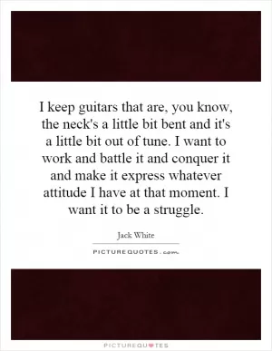 I keep guitars that are, you know, the neck's a little bit bent and it's a little bit out of tune. I want to work and battle it and conquer it and make it express whatever attitude I have at that moment. I want it to be a struggle Picture Quote #1