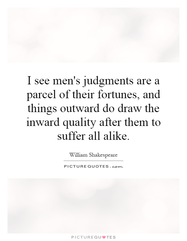 I see men's judgments are a parcel of their fortunes, and things outward do draw the inward quality after them to suffer all alike Picture Quote #1