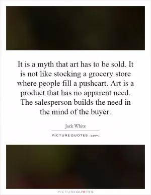 It is a myth that art has to be sold. It is not like stocking a grocery store where people fill a pushcart. Art is a product that has no apparent need. The salesperson builds the need in the mind of the buyer Picture Quote #1