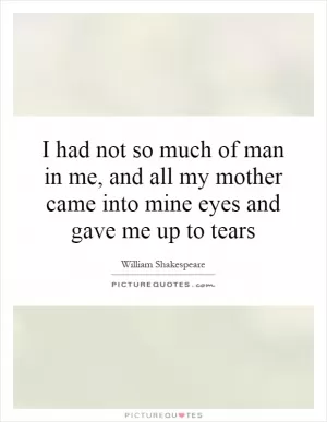 I had not so much of man in me, and all my mother came into mine eyes and gave me up to tears Picture Quote #1