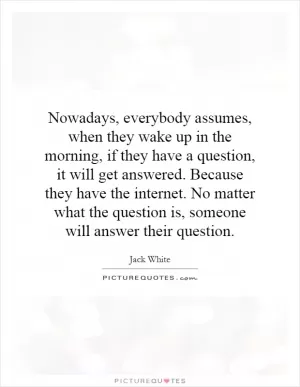 Nowadays, everybody assumes, when they wake up in the morning, if they have a question, it will get answered. Because they have the internet. No matter what the question is, someone will answer their question Picture Quote #1