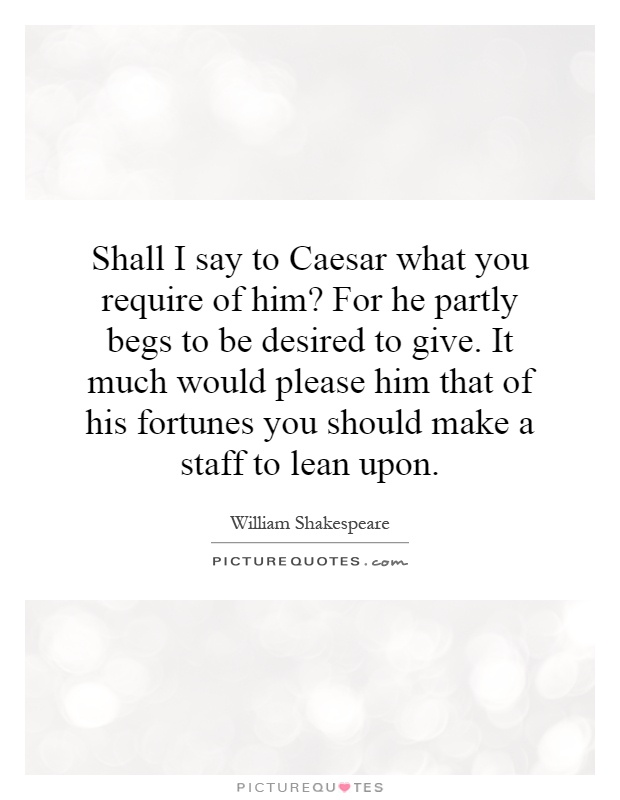Shall I say to Caesar what you require of him? For he partly begs to be desired to give. It much would please him that of his fortunes you should make a staff to lean upon Picture Quote #1