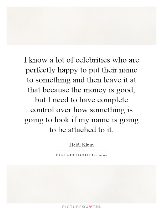 I know a lot of celebrities who are perfectly happy to put their name to something and then leave it at that because the money is good, but I need to have complete control over how something is going to look if my name is going to be attached to it Picture Quote #1