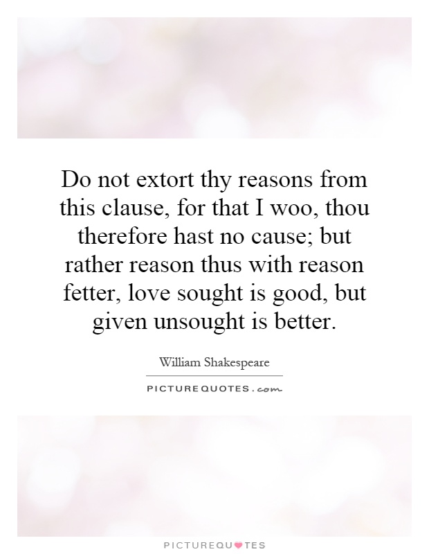 Do not extort thy reasons from this clause, for that I woo, thou therefore hast no cause; but rather reason thus with reason fetter, love sought is good, but given unsought is better Picture Quote #1