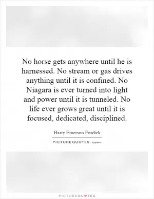 No horse gets anywhere until he is harnessed. No stream or gas drives anything until it is confined. No Niagara is ever turned into light and power until it is tunneled. No life ever grows great until it is focused, dedicated, disciplined Picture Quote #1