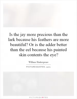 Is the jay more precious than the lark because his feathers are more beautiful? Or is the adder better than the eel because his painted skin contents the eye? Picture Quote #1