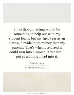 I just thought acting would be something to help out with my student loans, but my first year as an actress, I made more money than my parents. That's when I realized it could turn into a career. After that, I put everything I had into it Picture Quote #1