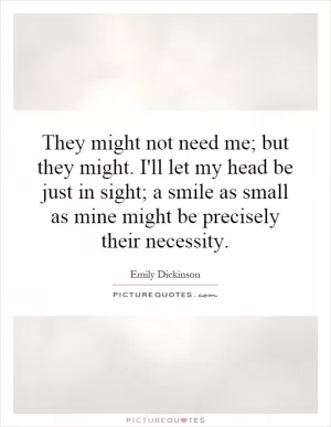 They might not need me; but they might. I'll let my head be just in sight; a smile as small as mine might be precisely their necessity Picture Quote #1