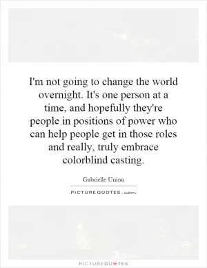 I'm not going to change the world overnight. It's one person at a time, and hopefully they're people in positions of power who can help people get in those roles and really, truly embrace colorblind casting Picture Quote #1