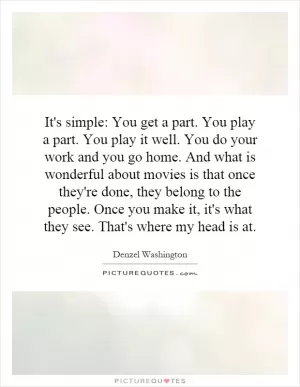 It's simple: You get a part. You play a part. You play it well. You do your work and you go home. And what is wonderful about movies is that once they're done, they belong to the people. Once you make it, it's what they see. That's where my head is at Picture Quote #1
