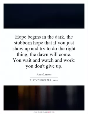 Hope begins in the dark, the stubborn hope that if you just show up and try to do the right thing, the dawn will come. You wait and watch and work: you don't give up Picture Quote #1