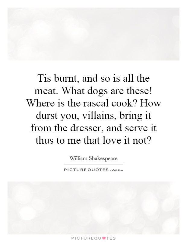 Tis burnt, and so is all the meat. What dogs are these! Where is the rascal cook? How durst you, villains, bring it from the dresser, and serve it thus to me that love it not? Picture Quote #1