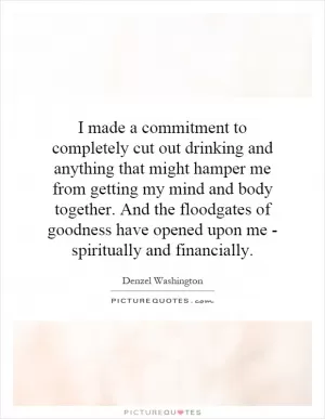 I made a commitment to completely cut out drinking and anything that might hamper me from getting my mind and body together. And the floodgates of goodness have opened upon me - spiritually and financially Picture Quote #1