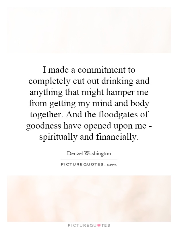 I made a commitment to completely cut out drinking and anything that might hamper me from getting my mind and body together. And the floodgates of goodness have opened upon me - spiritually and financially Picture Quote #1