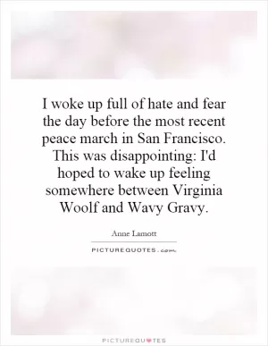 I woke up full of hate and fear the day before the most recent peace march in San Francisco. This was disappointing: I'd hoped to wake up feeling somewhere between Virginia Woolf and Wavy Gravy Picture Quote #1