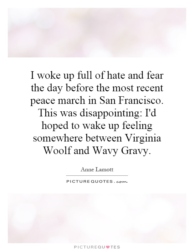 I woke up full of hate and fear the day before the most recent peace march in San Francisco. This was disappointing: I'd hoped to wake up feeling somewhere between Virginia Woolf and Wavy Gravy Picture Quote #1