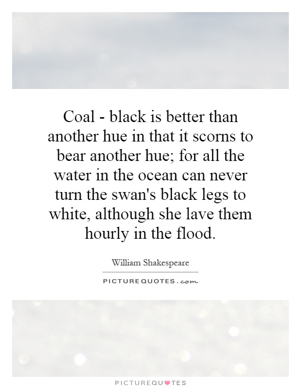 Coal - black is better than another hue in that it scorns to bear another hue; for all the water in the ocean can never turn the swan's black legs to white, although she lave them hourly in the flood Picture Quote #1