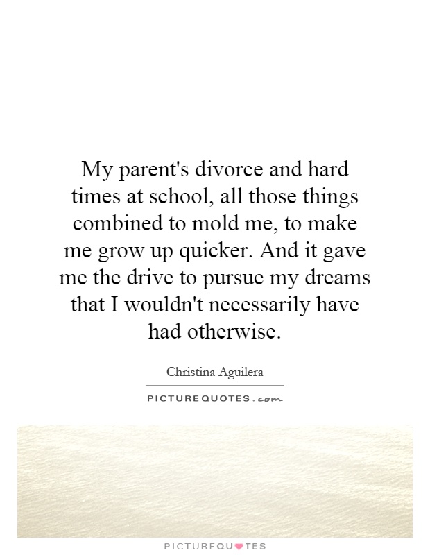 My parent's divorce and hard times at school, all those things combined to mold me, to make me grow up quicker. And it gave me the drive to pursue my dreams that I wouldn't necessarily have had otherwise Picture Quote #1