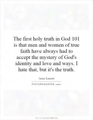 The first holy truth in God 101 is that men and women of true faith have always had to accept the mystery of God's identity and love and ways. I hate that, but it's the truth Picture Quote #1