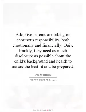 Adoptive parents are taking on enormous responsibility, both emotionally and financially. Quite frankly, they need as much disclosure as possible about the child's background and health to assure the best fit and be prepared Picture Quote #1