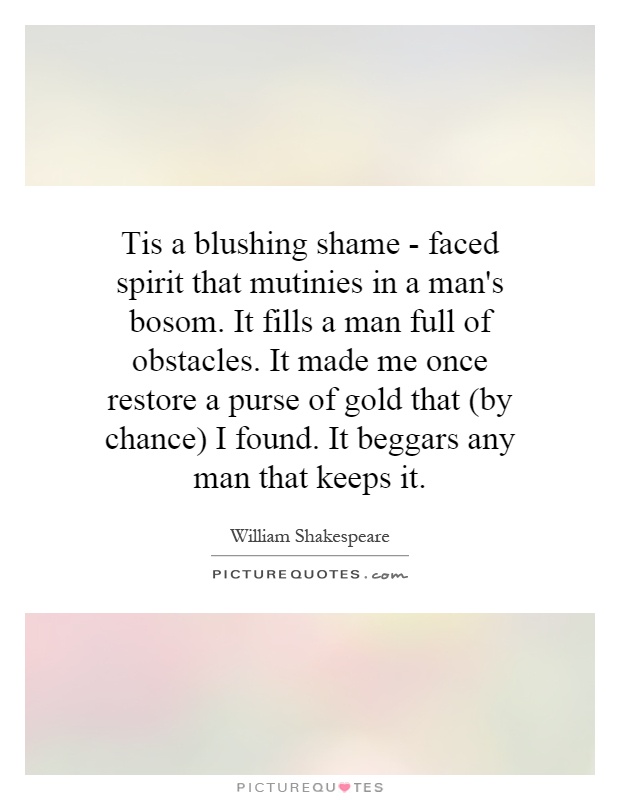 Tis a blushing shame - faced spirit that mutinies in a man's bosom. It fills a man full of obstacles. It made me once restore a purse of gold that (by chance) I found. It beggars any man that keeps it Picture Quote #1