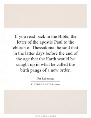 If you read back in the Bible, the letter of the apostle Paul to the church of Thessalonia, he said that in the latter days before the end of the age that the Earth would be caught up in what he called the birth pangs of a new order Picture Quote #1