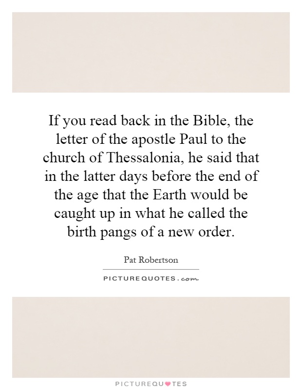 If you read back in the Bible, the letter of the apostle Paul to the church of Thessalonia, he said that in the latter days before the end of the age that the Earth would be caught up in what he called the birth pangs of a new order Picture Quote #1