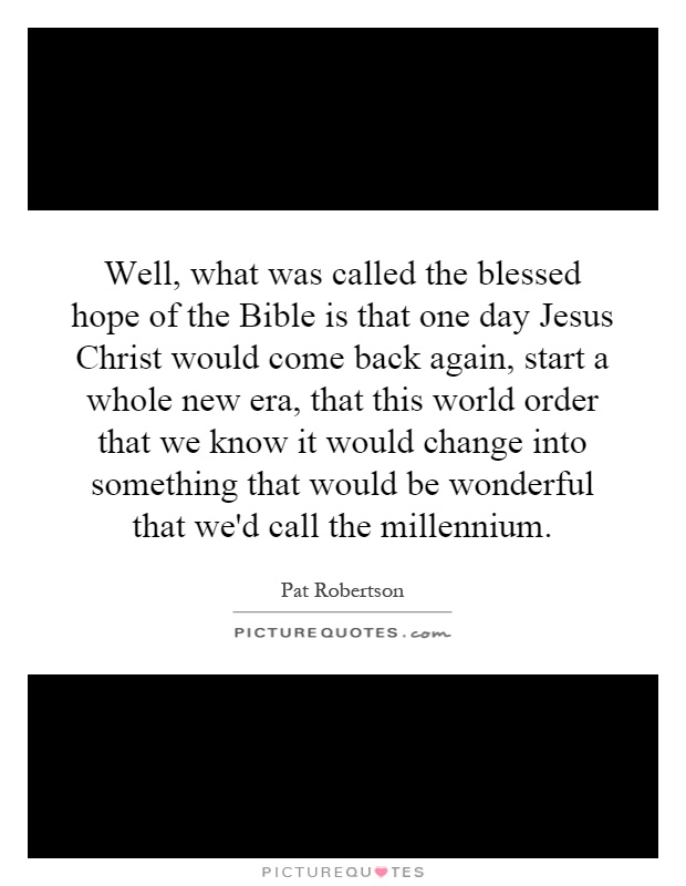 Well, what was called the blessed hope of the Bible is that one day Jesus Christ would come back again, start a whole new era, that this world order that we know it would change into something that would be wonderful that we'd call the millennium Picture Quote #1