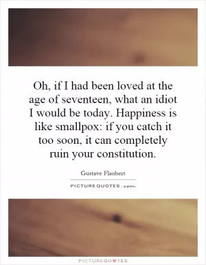 Oh, if I had been loved at the age of seventeen, what an idiot I would be today. Happiness is like smallpox: if you catch it too soon, it can completely ruin your constitution Picture Quote #1