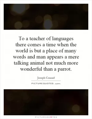To a teacher of languages there comes a time when the world is but a place of many words and man appears a mere talking animal not much more wonderful than a parrot Picture Quote #1
