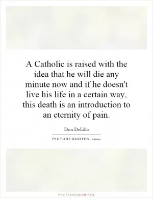 A Catholic is raised with the idea that he will die any minute now and if he doesn't live his life in a certain way, this death is an introduction to an eternity of pain Picture Quote #1