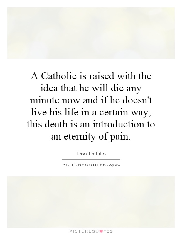 A Catholic is raised with the idea that he will die any minute now and if he doesn't live his life in a certain way, this death is an introduction to an eternity of pain Picture Quote #1