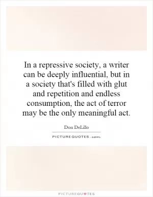 In a repressive society, a writer can be deeply influential, but in a society that's filled with glut and repetition and endless consumption, the act of terror may be the only meaningful act Picture Quote #1
