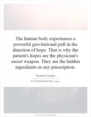 The human body experiences a powerful gravitational pull in the direction of hope. That is why the patient's hopes are the physician's secret weapon. They are the hidden ingredients in any prescription Picture Quote #1