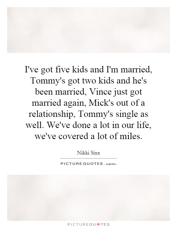 I've got five kids and I'm married, Tommy's got two kids and he's been married, Vince just got married again, Mick's out of a relationship, Tommy's single as well. We've done a lot in our life, we've covered a lot of miles Picture Quote #1