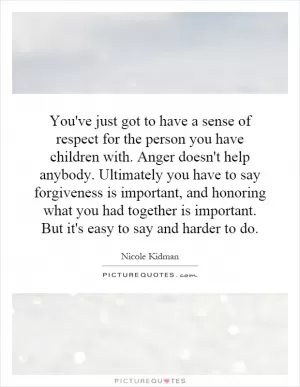 You've just got to have a sense of respect for the person you have children with. Anger doesn't help anybody. Ultimately you have to say forgiveness is important, and honoring what you had together is important. But it's easy to say and harder to do Picture Quote #1