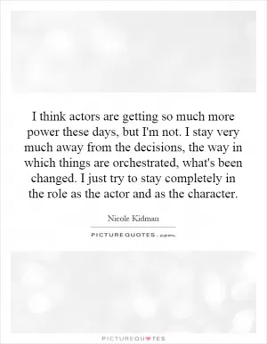 I think actors are getting so much more power these days, but I'm not. I stay very much away from the decisions, the way in which things are orchestrated, what's been changed. I just try to stay completely in the role as the actor and as the character Picture Quote #1