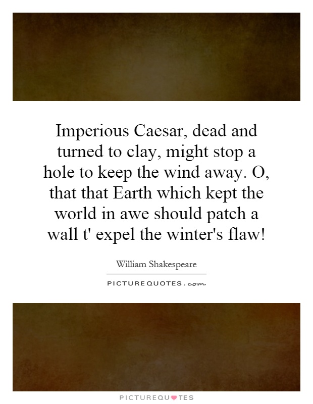 Imperious Caesar, dead and turned to clay, might stop a hole to keep the wind away. O, that that Earth which kept the world in awe should patch a wall t' expel the winter's flaw! Picture Quote #1