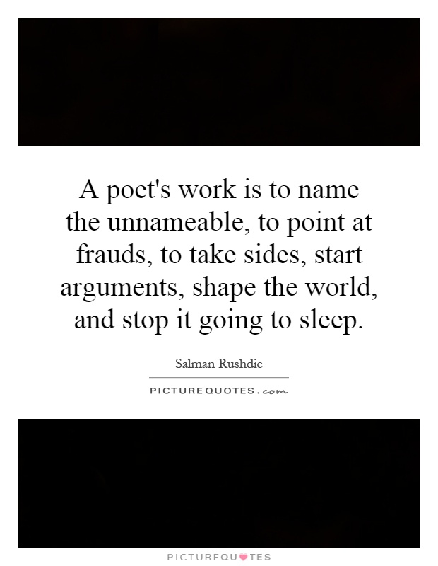 A poet's work is to name the unnameable, to point at frauds, to take sides, start arguments, shape the world, and stop it going to sleep Picture Quote #1