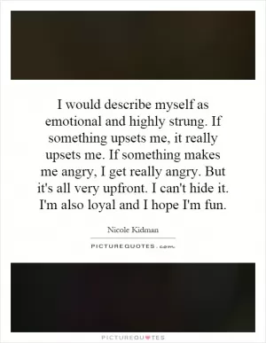 I would describe myself as emotional and highly strung. If something upsets me, it really upsets me. If something makes me angry, I get really angry. But it's all very upfront. I can't hide it. I'm also loyal and I hope I'm fun Picture Quote #1