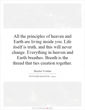 All the principles of heaven and Earth are living inside you. Life itself is truth, and this will never change. Everything in heaven and Earth breathes. Breath is the thread that ties creation together Picture Quote #1