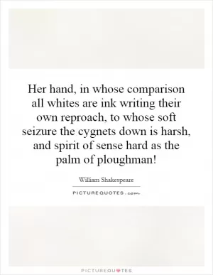 Her hand, in whose comparison all whites are ink writing their own reproach, to whose soft seizure the cygnets down is harsh, and spirit of sense hard as the palm of ploughman! Picture Quote #1