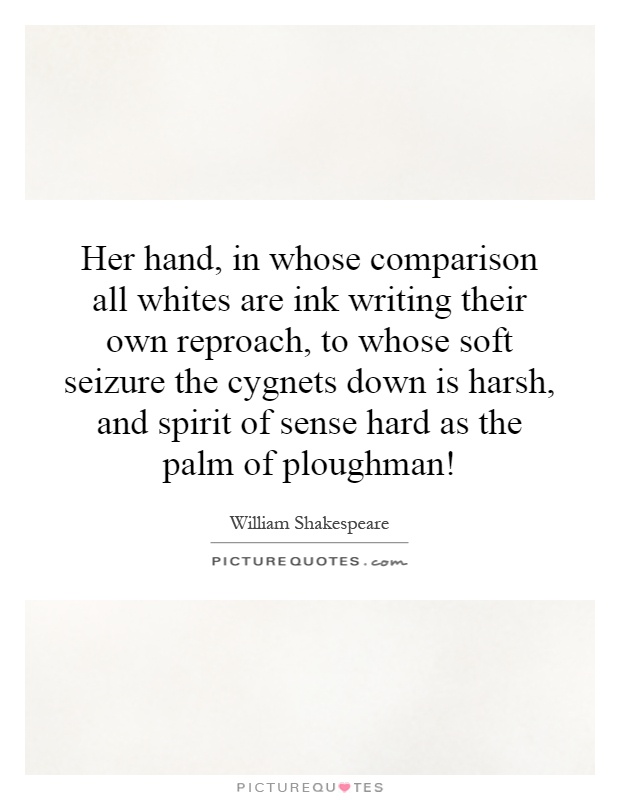 Her hand, in whose comparison all whites are ink writing their own reproach, to whose soft seizure the cygnets down is harsh, and spirit of sense hard as the palm of ploughman! Picture Quote #1