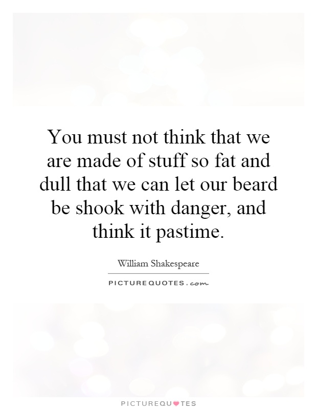 You must not think that we are made of stuff so fat and dull that we can let our beard be shook with danger, and think it pastime Picture Quote #1